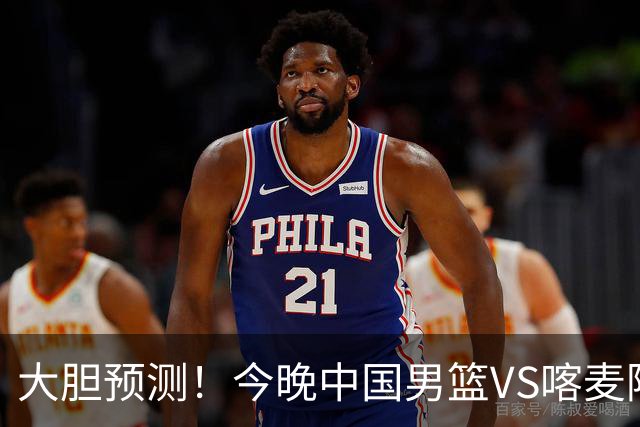 大胆预测！今晚中国男篮VS喀麦隆男篮，中国男篮将会获胜 原因有4点