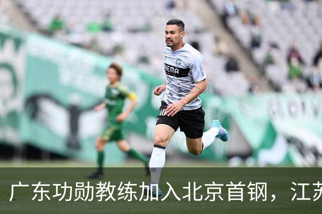 广东功勋教练加入北京首钢，江苏队截胡王少杰，朱芳雨暂无补强动作